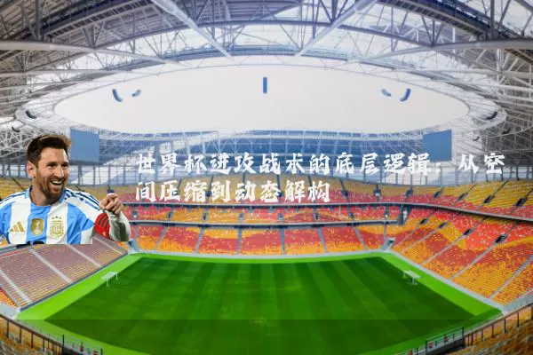 世界杯进攻战术的底层逻辑：从空间压缩到动态解构