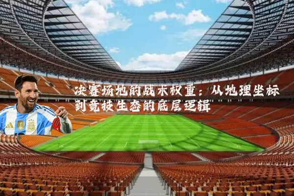 决赛场地的战术权重:从地理坐标到竞技生态的底层逻辑